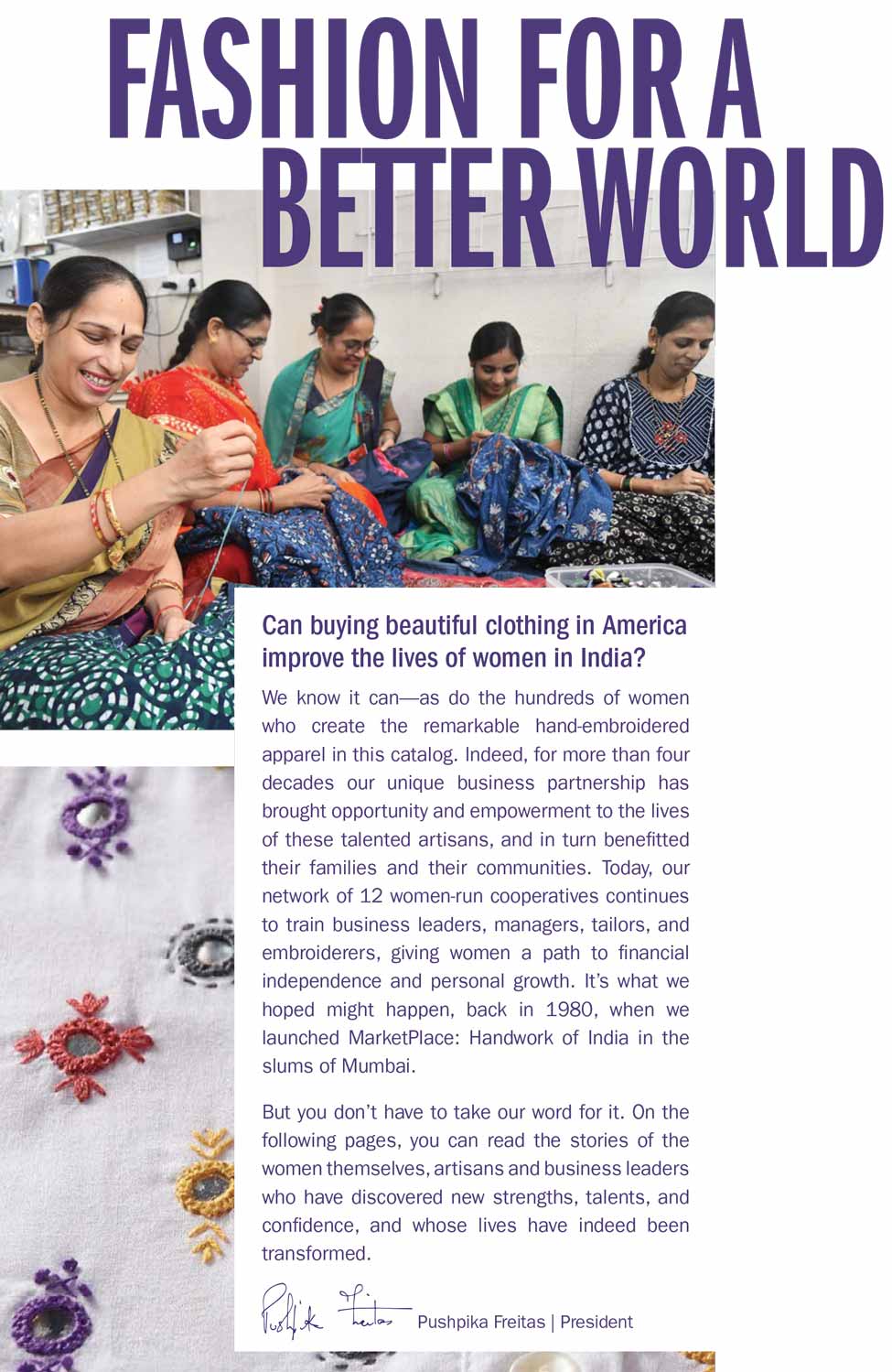 Can buying beautiful clothing in America improve the lives of women in India? We know it can--as do the hundreds of women who create the remarkable hand-embroidered apparel in this catalog. Indeed, for more than four decades our unique business partnership has brought opportunity and empowerment to the lives of these talented artisans, and in turn benefitted their families and their communities. Today, our network of 12 women-run cooperatives continues to train business leaders, managers, tailors, and embroiderers, giving women a path to financial independence and personal growth. It's what we hoped might happen, back in 1980, when we launched MarketPlace: Handwork of India in the slums of Mumbai. But you don't have to take our word for it. On the following pages, you can read the stories of the women themselves, artisans and business leaders who have discovered new strengths, talents, and confidence, and whose lives have indeed been transformed.