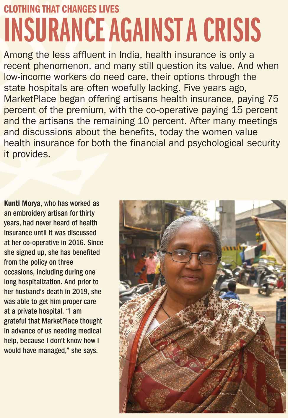 INSURANCE AGAINST A CRISIS Among the less affluent in India, health insurance is only a recent phenomenon, and many still question its value. And when low-income workers do need care, their options through the state hospitals are often woefully lacking. Five years ago, MarketPlace began offering artisans health insurance, paying 75 percent of the premium, with the co-operative paying 15 percent and the artisans the remaining 10 percent. After many meetings and discussions about the benefits, today the women value health insurance for both the financial and psychological security it provides. Kunti Morya, who has worked as an embroidery artisan for thirty years, had never heard of health insurance until it was discussed at her co-operative in 2016. Since she signed up, she has benefited from the policy on three occasions, including during one long hospitalization. And prior to her husband's death in 2019, she was able to get him proper care at a private hospital. 