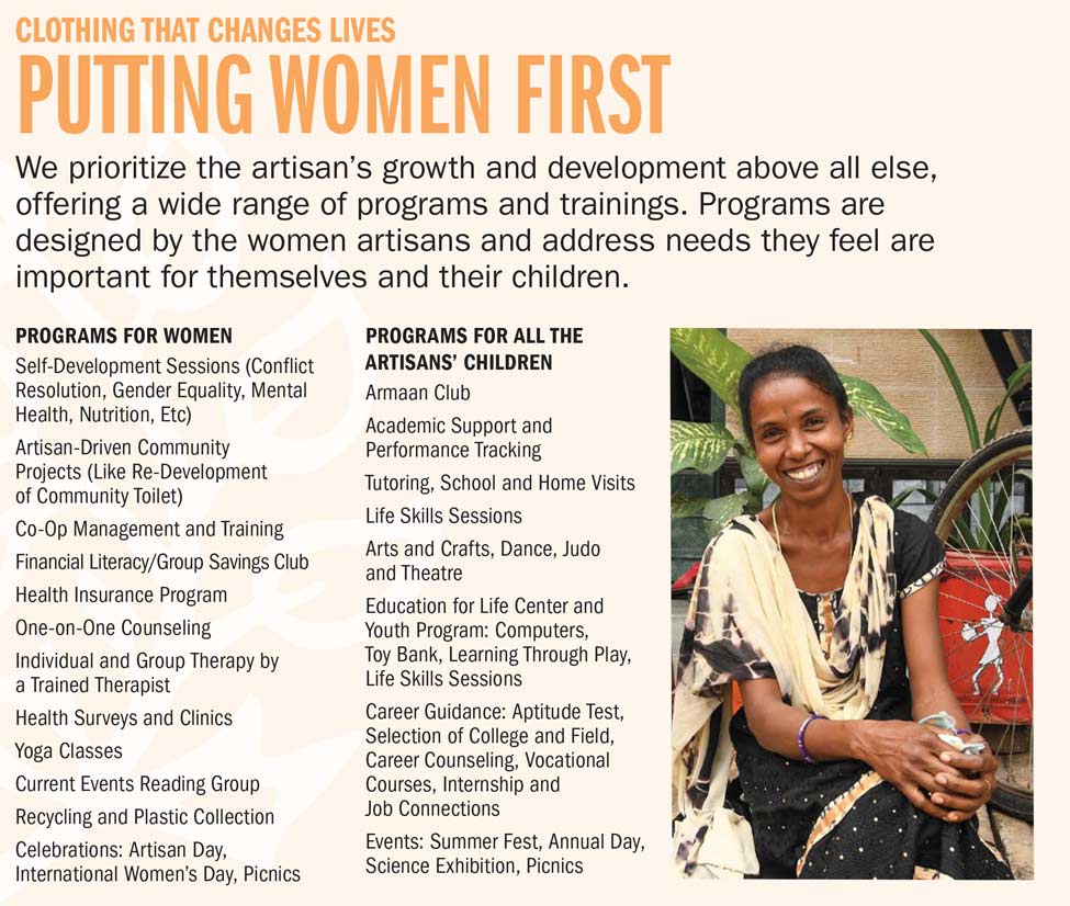 PUTTING WOMEN FIRST We prioritize the artisan's growth and development above all else, offering a wide range of programs and trainings. Programs are designed by the women artisans and address needs they feel are important for themselves and their children. PROGRAMS FOR WOMEN Self-Development Sessions (Conflict Resolution, Gender Equality, Mental Health, Nutrition, Etc). Artisan-Driven Community Projects (Like Re-Development of Community Toilet). Co-Op Management and Training. Financial Literacy/Group Savings Club. Health Insurance Program. One-on-One Counseling. Individual and Group Therapy by a Trained Therapist. Health Surveys and Clinics. Yoga Classes. Current Events Reading Group. Recycling and Plastic Collection. Celebrations: Artisan Day, International Women's Day, Picnics. PROGRAMS FOR ALL THE ARTISANS' CHILDREN Armaan Club. Academic Support and Performance Tracking. Tutoring, School and Home Visits. Life Skills Sessions. Arts and Crafts, Dance, Judo and Theatre. Education for Life Center and Youth Program: Computers, Toy Bank, Learning Through Play, Life Skills Sessions. Career Guidance: Aptitude Test, Selection of College and Field, Career Counseling, Vocational Courses, Internship and Job Connections. Events: Summer Fest, Annual Day, Science Exhibition, Picnics